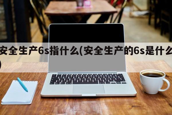 安全生产6s指什么(安全生产的6s是什么)